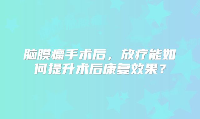 脑膜瘤手术后，放疗能如何提升术后康复效果？