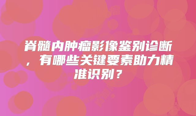脊髓内肿瘤影像鉴别诊断，有哪些关键要素助力精准识别？