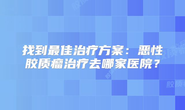 找到最佳治疗方案：恶性胶质瘤治疗去哪家医院？