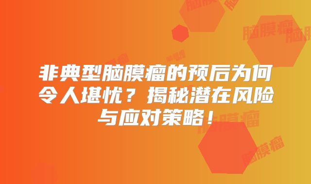 非典型脑膜瘤的预后为何令人堪忧？揭秘潜在风险与应对策略！