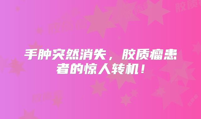 手肿突然消失，胶质瘤患者的惊人转机！