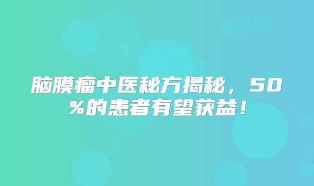 脑膜瘤中医秘方揭秘，50%的患者有望获益！