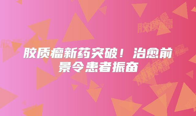 胶质瘤新药突破！治愈前景令患者振奋