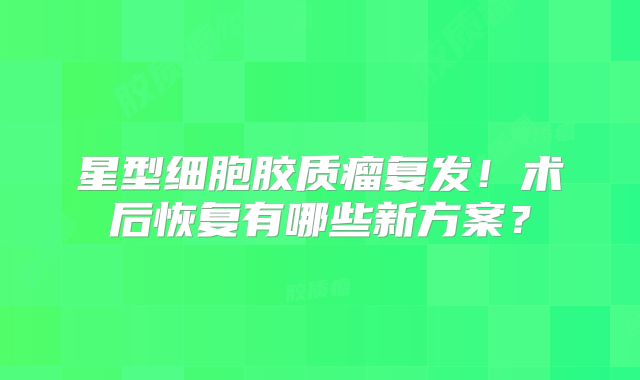 星型细胞胶质瘤复发！术后恢复有哪些新方案？