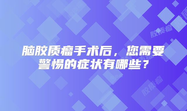 脑胶质瘤手术后，您需要警惕的症状有哪些？