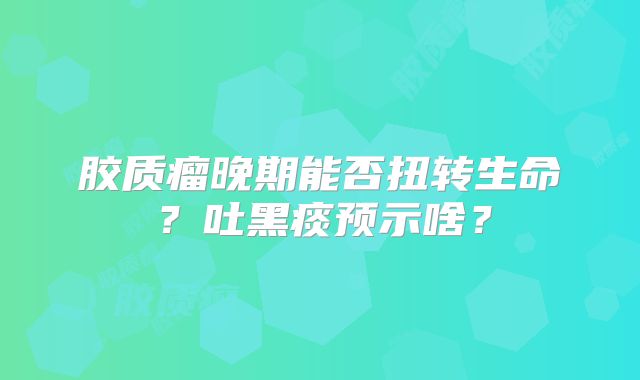 胶质瘤晚期能否扭转生命？吐黑痰预示啥？