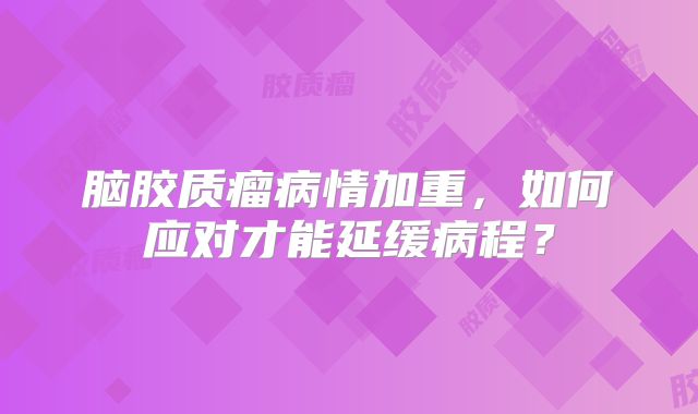 脑胶质瘤病情加重，如何应对才能延缓病程？