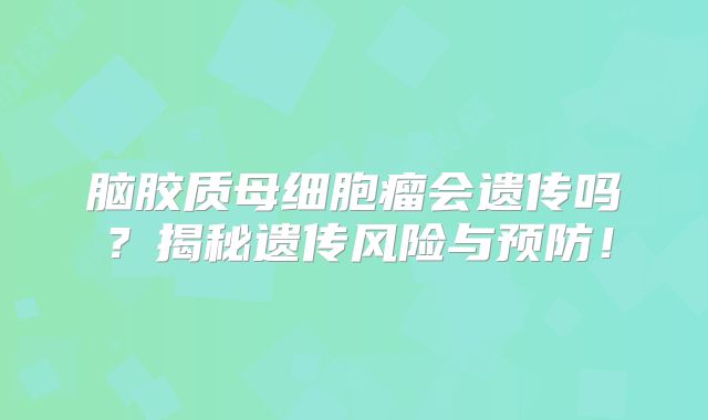 脑胶质母细胞瘤会遗传吗？揭秘遗传风险与预防！