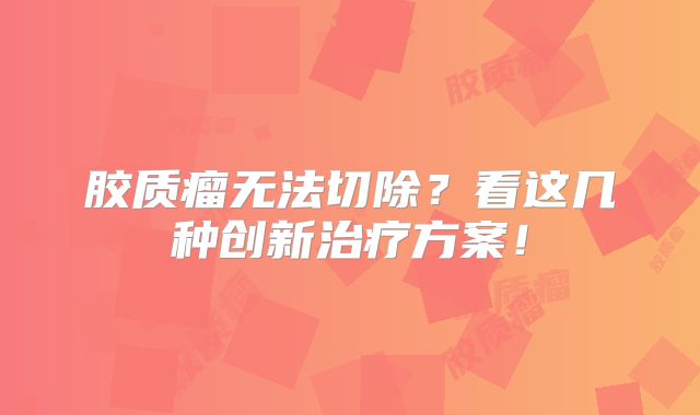 胶质瘤无法切除？看这几种创新治疗方案！