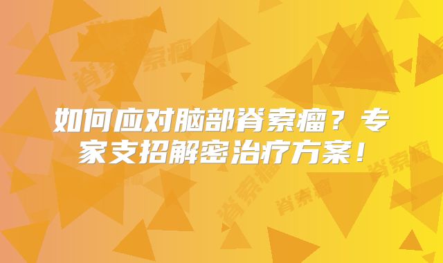 如何应对脑部脊索瘤？专家支招解密治疗方案！
