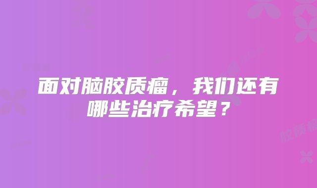 面对脑胶质瘤，我们还有哪些治疗希望？