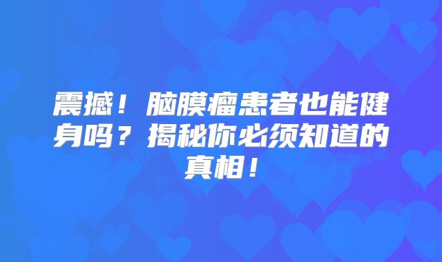 震撼！脑膜瘤患者也能健身吗？揭秘你必须知道的真相！