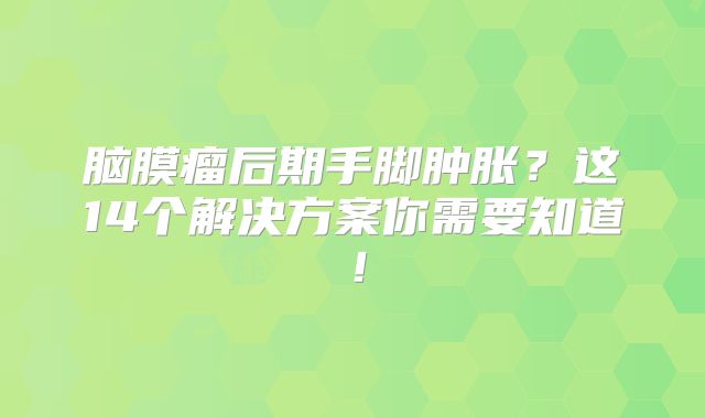 脑膜瘤后期手脚肿胀？这14个解决方案你需要知道！