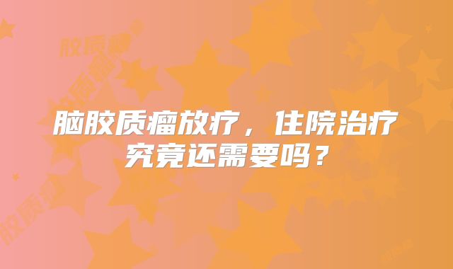 脑胶质瘤放疗，住院治疗究竟还需要吗？