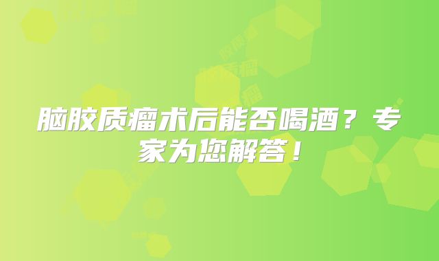 脑胶质瘤术后能否喝酒？专家为您解答！
