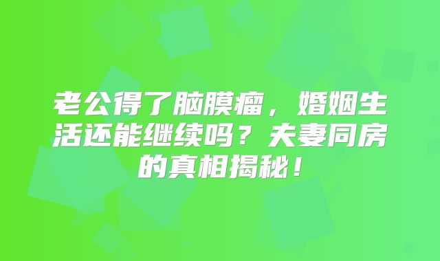 老公得了脑膜瘤，婚姻生活还能继续吗？夫妻同房的真相揭秘！