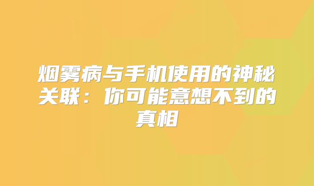 烟雾病与手机使用的神秘关联：你可能意想不到的真相