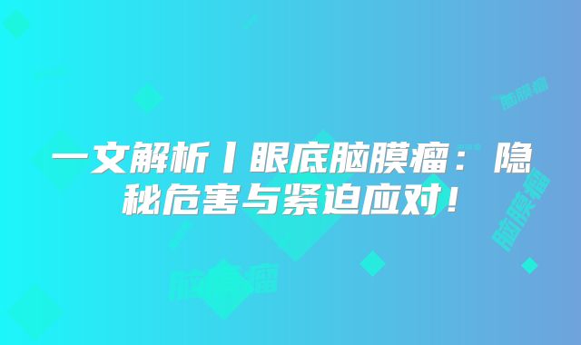 一文解析丨眼底脑膜瘤：隐秘危害与紧迫应对！