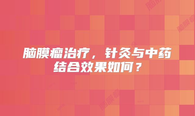脑膜瘤治疗，针灸与中药结合效果如何？