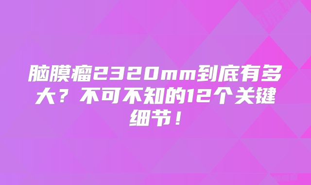 脑膜瘤2320mm到底有多大？不可不知的12个关键细节！