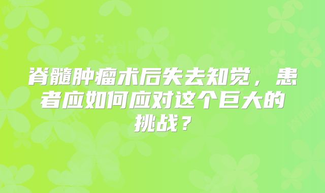 脊髓肿瘤术后失去知觉，患者应如何应对这个巨大的挑战？