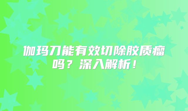 伽玛刀能有效切除胶质瘤吗？深入解析！