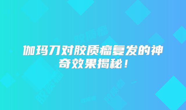 伽玛刀对胶质瘤复发的神奇效果揭秘！