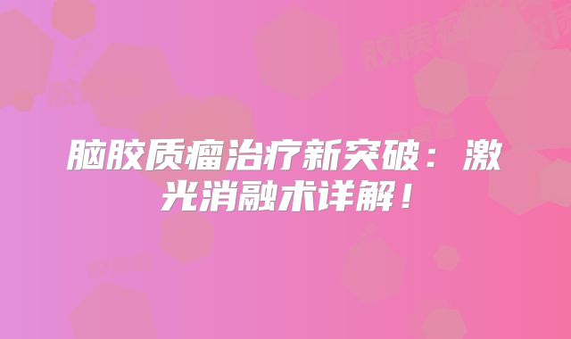 脑胶质瘤治疗新突破：激光消融术详解！