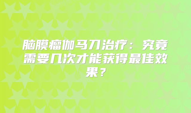 脑膜瘤伽马刀治疗：究竟需要几次才能获得最佳效果？