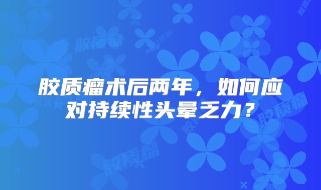 胶质瘤术后两年，如何应对持续性头晕乏力？