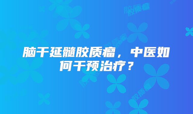 脑干延髓胶质瘤，中医如何干预治疗？