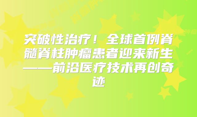 突破性治疗！全球首例脊髓脊柱肿瘤患者迎来新生——前沿医疗技术再创奇迹