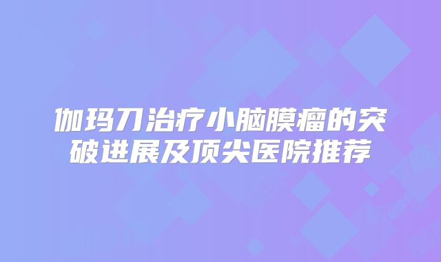 伽玛刀治疗小脑膜瘤的突破进展及顶尖医院推荐