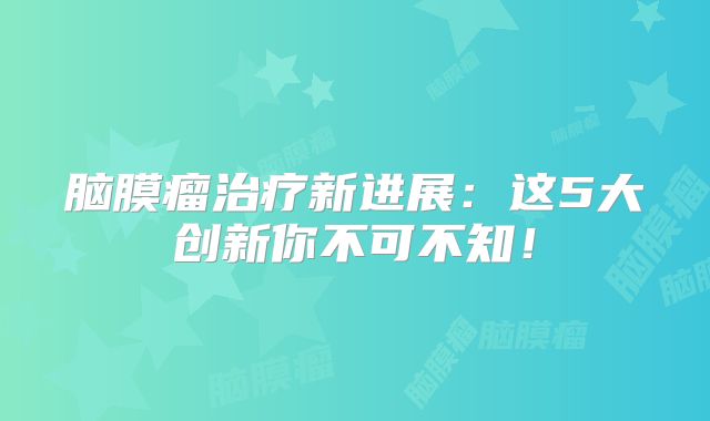 脑膜瘤治疗新进展：这5大创新你不可不知！