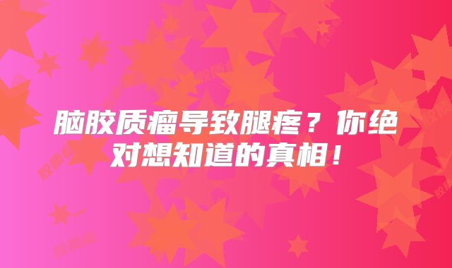脑胶质瘤导致腿疼？你绝对想知道的真相！
