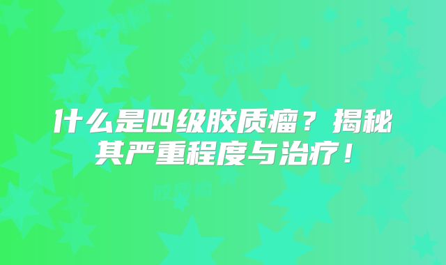 什么是四级胶质瘤？揭秘其严重程度与治疗！
