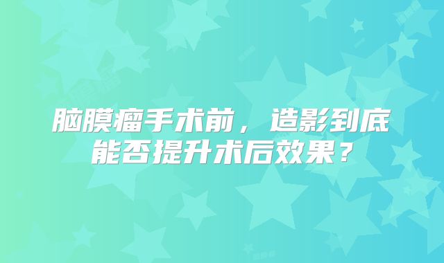 脑膜瘤手术前，造影到底能否提升术后效果？