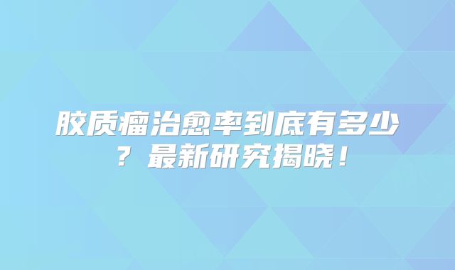 胶质瘤治愈率到底有多少？最新研究揭晓！