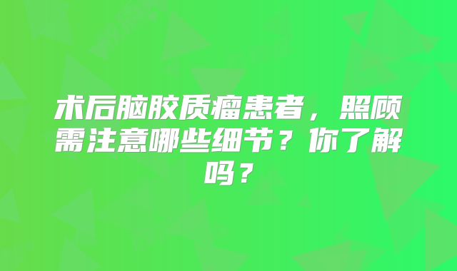 术后脑胶质瘤患者，照顾需注意哪些细节？你了解吗？