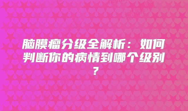 脑膜瘤分级全解析：如何判断你的病情到哪个级别？