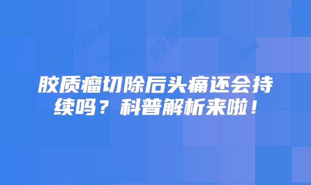 胶质瘤切除后头痛还会持续吗？科普解析来啦！