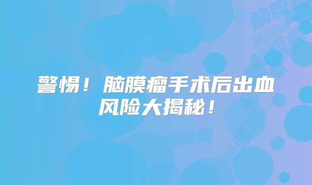 警惕！脑膜瘤手术后出血风险大揭秘！