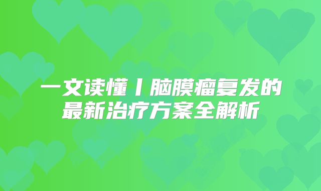 一文读懂丨脑膜瘤复发的最新治疗方案全解析