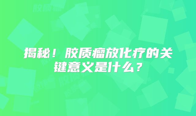 揭秘！胶质瘤放化疗的关键意义是什么？