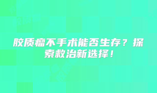 胶质瘤不手术能否生存？探索救治新选择！