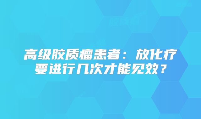 高级胶质瘤患者：放化疗要进行几次才能见效？