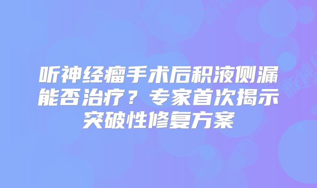 听神经瘤手术后积液侧漏能否治疗？专家首次揭示突破性修复方案