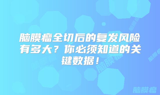 脑膜瘤全切后的复发风险有多大？你必须知道的关键数据！