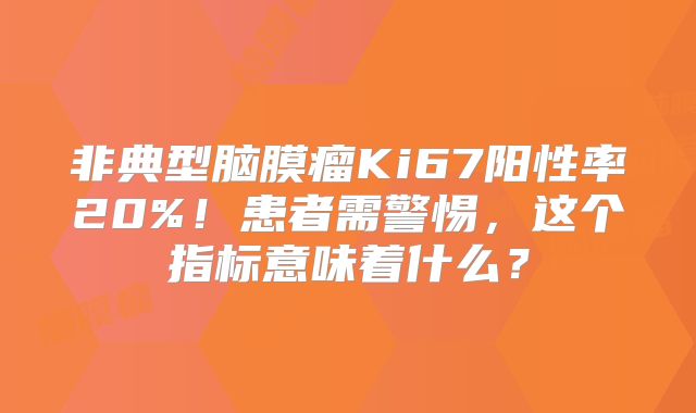 非典型脑膜瘤Ki67阳性率20%！患者需警惕，这个指标意味着什么？