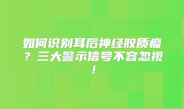 如何识别耳后神经胶质瘤？三大警示信号不容忽视！